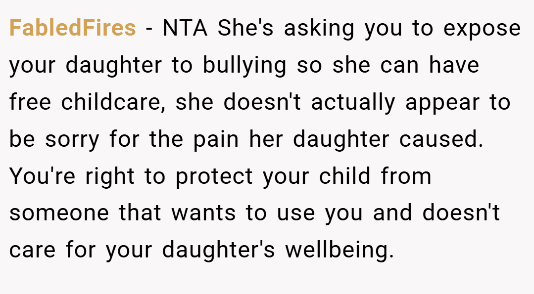 FabledFires − NTA She's asking you to expose your daughter to bullying so she can have free childcare, she doesn't actually appear to be sorry for the pain her daughter caused. You're right to protect your child from someone that wants to use you and doesn't care for your daughter's wellbeing.