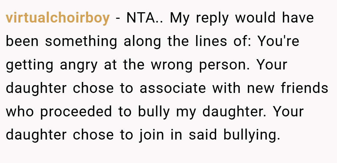 virtualchoirboy − NTA.. My reply would have been something along the lines of: You're getting angry at the wrong person. Your daughter chose to associate with new friends who proceeded to bully my daughter. Your daughter chose to join in said bullying.