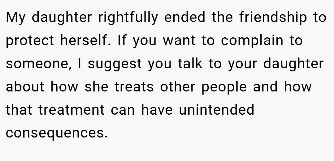 My daughter rightfully ended the friendship to protect herself. If you want to complain to someone, I suggest you talk to your daughter about how she treats other people and how that treatment can have unintended consequences.