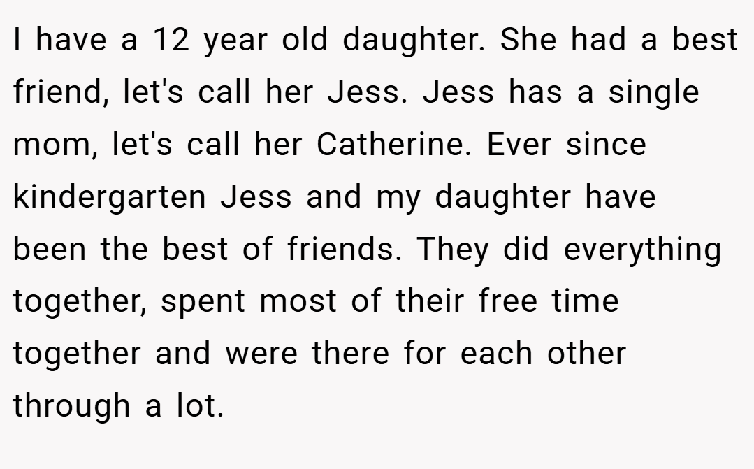 I have a 12 year old daughter. She had a best friend, let's call her Jess. Jess has a single mom, let's call her Catherine. Ever since kindergarten Jess and my daughter have been the best of friends. They did everything together, spent most of their free time together and were there for each other through a lot.