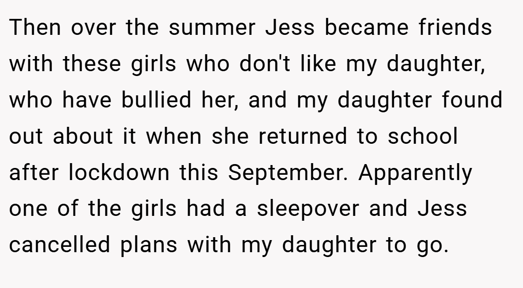 Then over the summer Jess became friends with these girls who don't like my daughter, who have bullied her, and my daughter found out about it when she returned to school after lockdown this September. Apparently one of the girls had a sleepover and Jess cancelled plans with my daughter to go.
