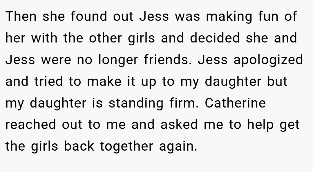Then she found out Jess was making fun of her with the other girls and decided she and Jess were no longer friends. Jess apologized and tried to make it up to my daughter but my daughter is standing firm. Catherine reached out to me and asked me to help get the girls back together again.