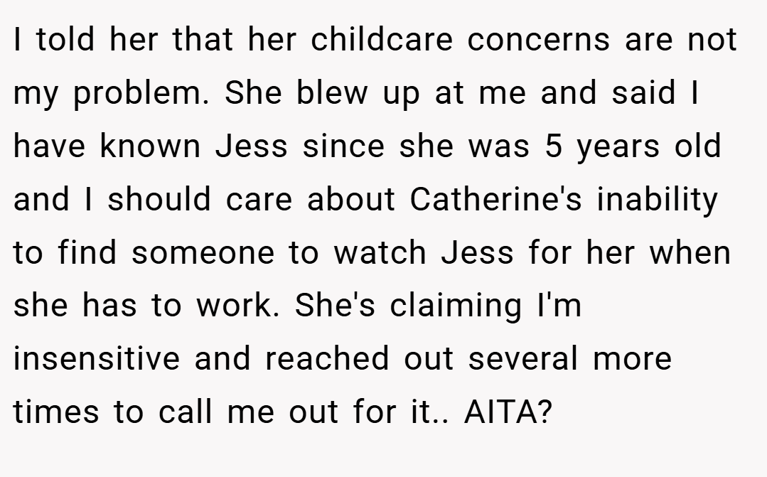 I told her that her childcare concerns are not my problem. She blew up at me and said I have known Jess since she was 5 years old and I should care about Catherine's inability to find someone to watch Jess for her when she has to work. She's claiming I'm insensitive and reached out several more times to call me out for it.. AITA?