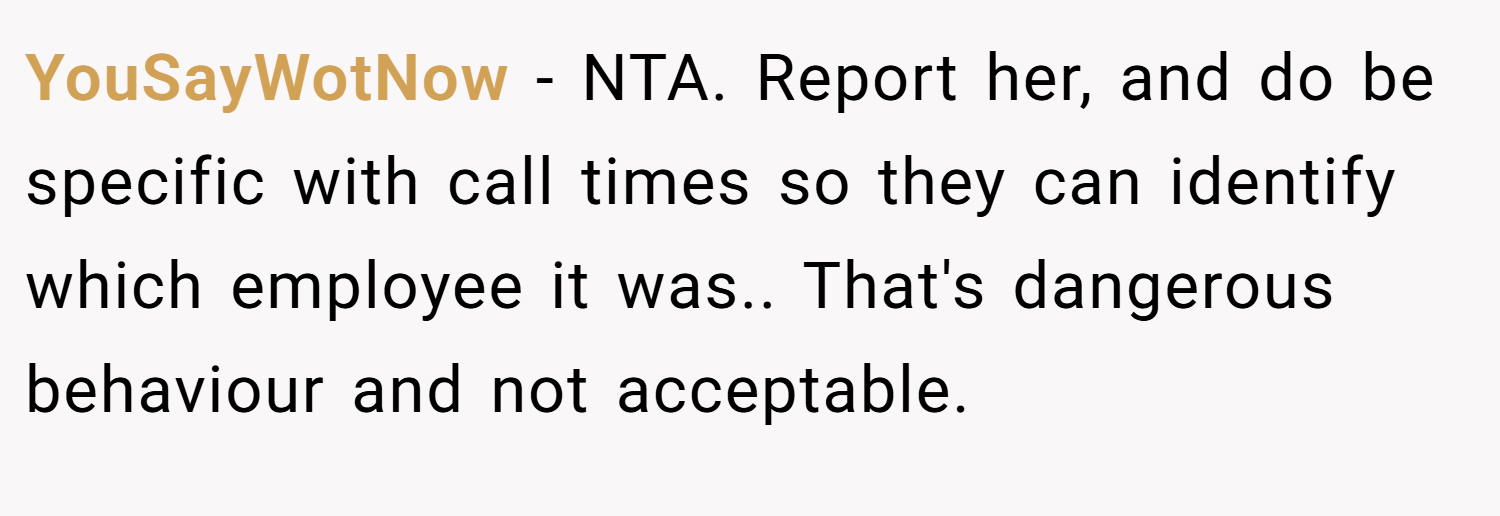 YouSayWotNow − NTA. Report her, and do be specific with call times so they can identify which employee it was.. That's dangerous behaviour and not acceptable.