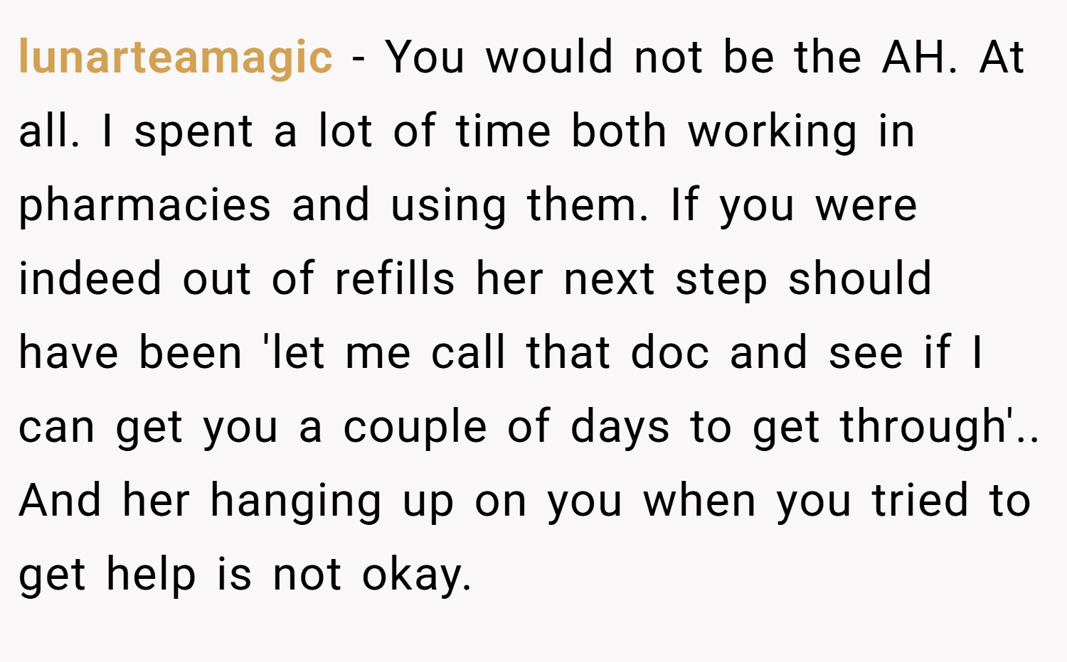 lunarteamagic − You would not be the AH. At all. I spent a lot of time both working in pharmacies and using them. If you were indeed out of refills her next step should have been 'let me call that doc and see if I can get you a couple of days to get through'.. And her hanging up on you when you tried to get help is not okay.
