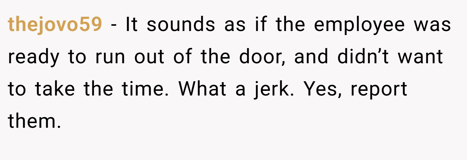 thejovo59 − It sounds as if the employee was ready to run out of the door, and didn’t want to take the time. What a jerk. Yes, report them.