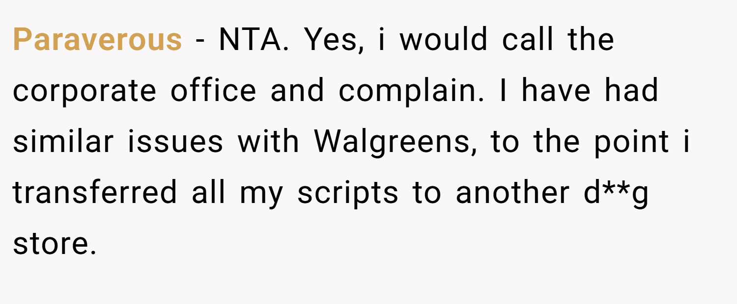 Paraverous − NTA. Yes, i would call the corporate office and complain. I have had similar issues with Walgreens, to the point i transferred all my scripts to another d**g store.