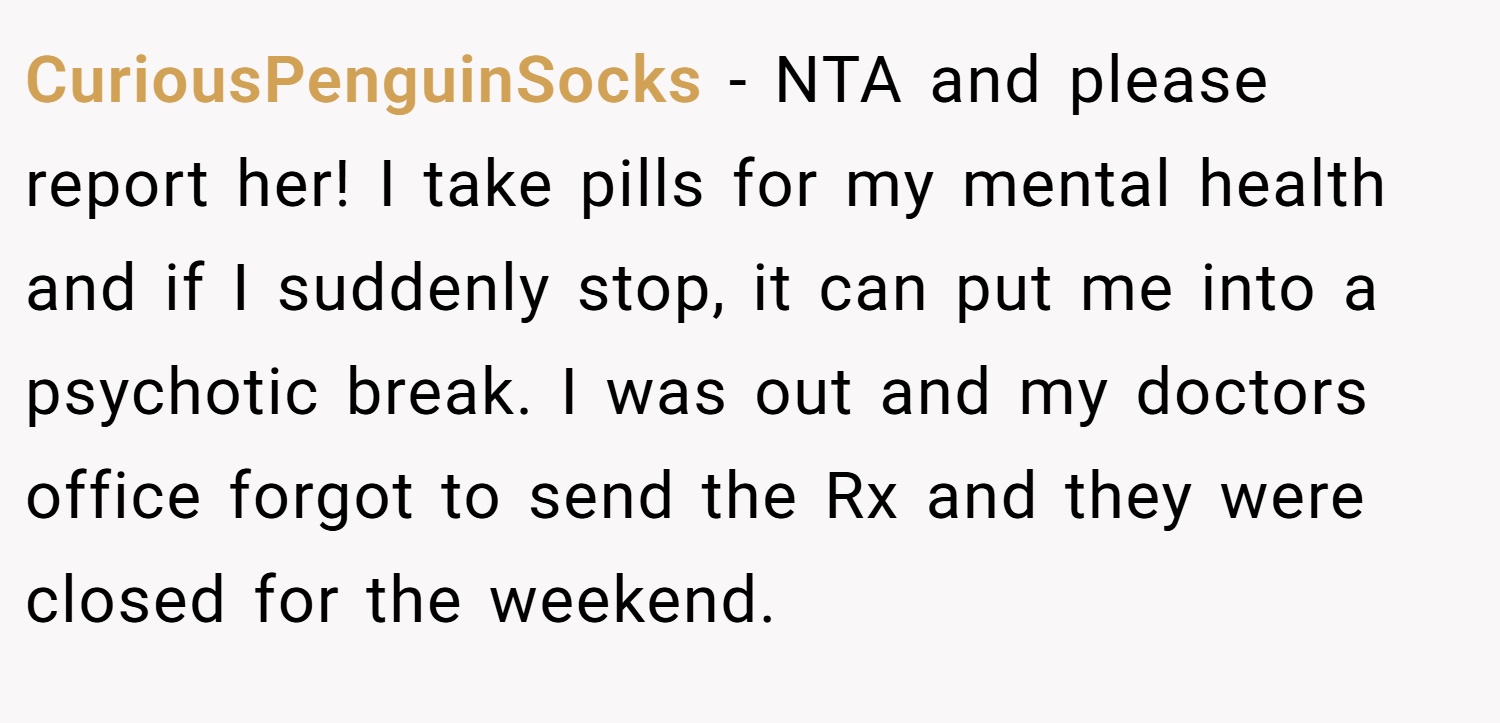 CuriousPenguinSocks − NTA and please report her! I take pills for my mental health and if I suddenly stop, it can put me into a psychotic break. I was out and my doctors office forgot to send the Rx and they were closed for the weekend.