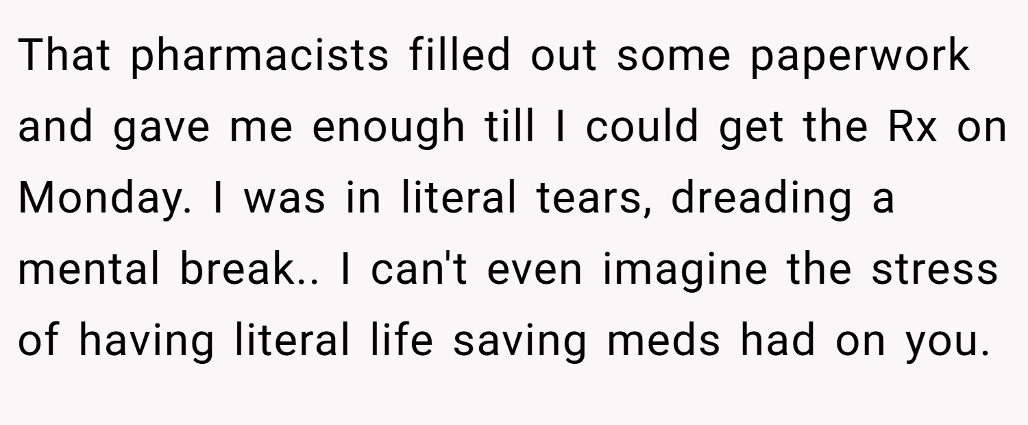 That pharmacists filled out some paperwork and gave me enough till I could get the Rx on Monday. I was in literal tears, dreading a mental break.. I can't even imagine the stress of having literal life saving meds had on you.