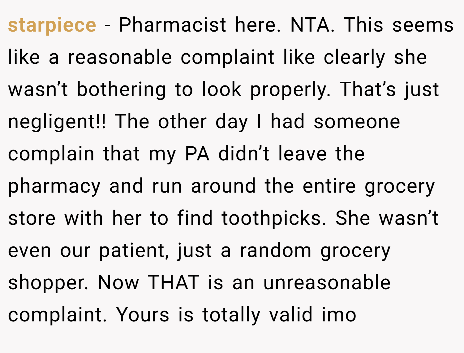 starpiece − Pharmacist here. NTA. This seems like a reasonable complaint like clearly she wasn’t bothering to look properly. That’s just negligent!! The other day I had someone complain that my PA didn’t leave the pharmacy and run around the entire grocery store with her to find toothpicks. She wasn’t even our patient, just a random grocery shopper. Now THAT is an unreasonable complaint. Yours is totally valid imo