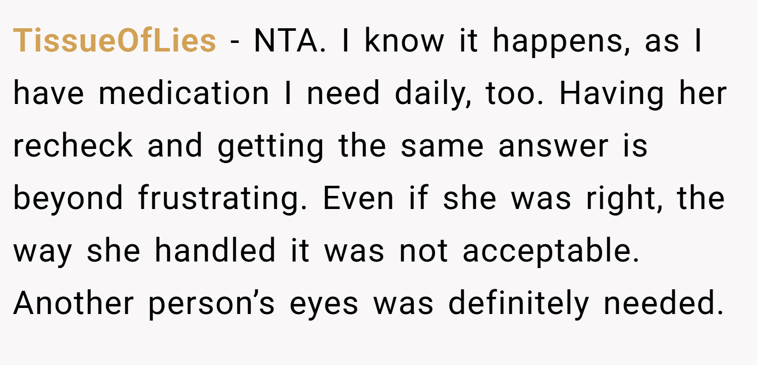 TissueOfLies − NTA. I know it happens, as I have medication I need daily, too. Having her recheck and getting the same answer is beyond frustrating. Even if she was right, the way she handled it was not acceptable. Another person’s eyes was definitely needed.