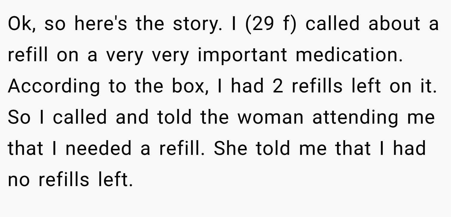 Ok, so here's the story. I (29 f) called about a refill on a very very important medication. According to the box, I had 2 refills left on it. So I called and told the woman attending me that I needed a refill. She told me that I had no refills left.
