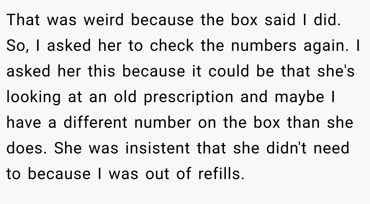 That was weird because the box said I did. So, I asked her to check the numbers again. I asked her this because it could be that she's looking at an old prescription and maybe I have a different number on the box than she does. She was insistent that she didn't need to because I was out of refills.