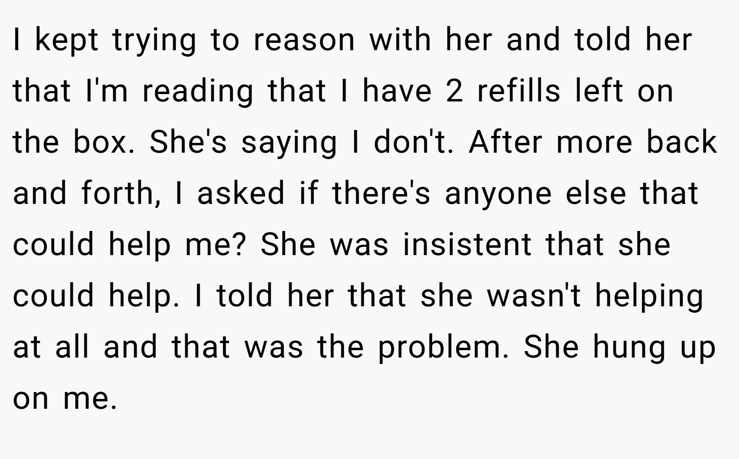 I kept trying to reason with her and told her that I'm reading that I have 2 refills left on the box. She's saying I don't. After more back and forth, I asked if there's anyone else that could help me? She was insistent that she could help. I told her that she wasn't helping at all and that was the problem. She hung up on me.
