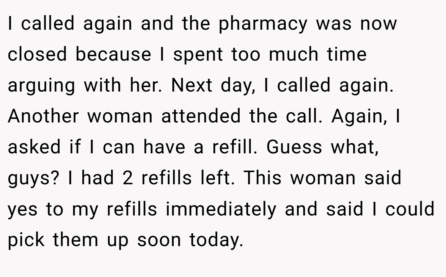 I called again and the pharmacy was now closed because I spent too much time arguing with her. Next day, I called again. Another woman attended the call. Again, I asked if I can have a refill. Guess what, guys? I had 2 refills left. This woman said yes to my refills immediately and said I could pick them up soon today.