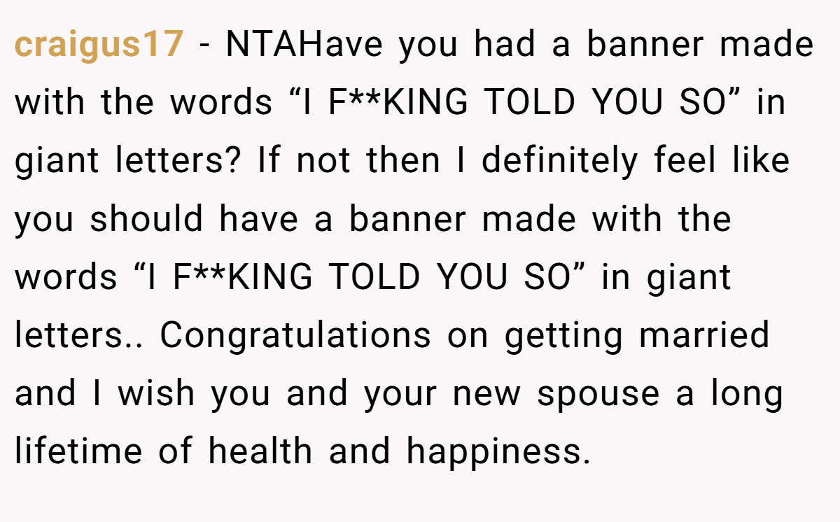 craigus17 − NTAHave you had a banner made with the words “I F**KING TOLD YOU SO” in giant letters? If not then I definitely feel like you should have a banner made with the words “I F**KING TOLD YOU SO” in giant letters.. Congratulations on getting married and I wish you and your new spouse a long lifetime of health and happiness.