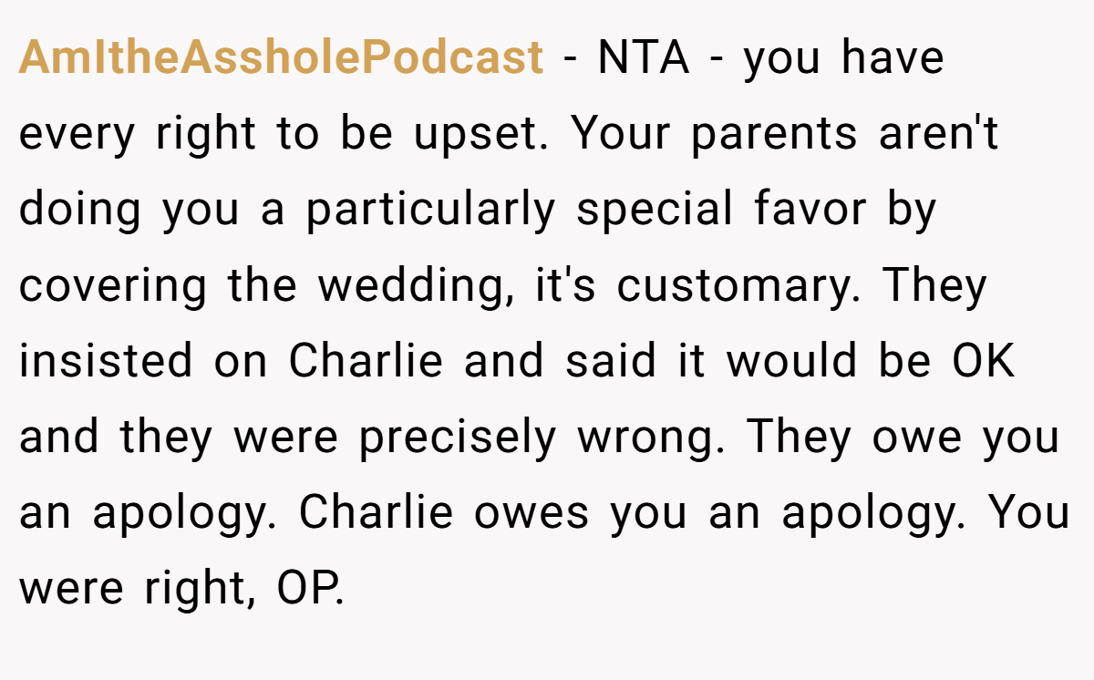AmItheAssholePodcast − NTA - you have every right to be upset. Your parents aren't doing you a particularly special favor by covering the wedding, it's customary. They insisted on Charlie and said it would be OK and they were precisely wrong. They owe you an apology. Charlie owes you an apology. You were right, OP.