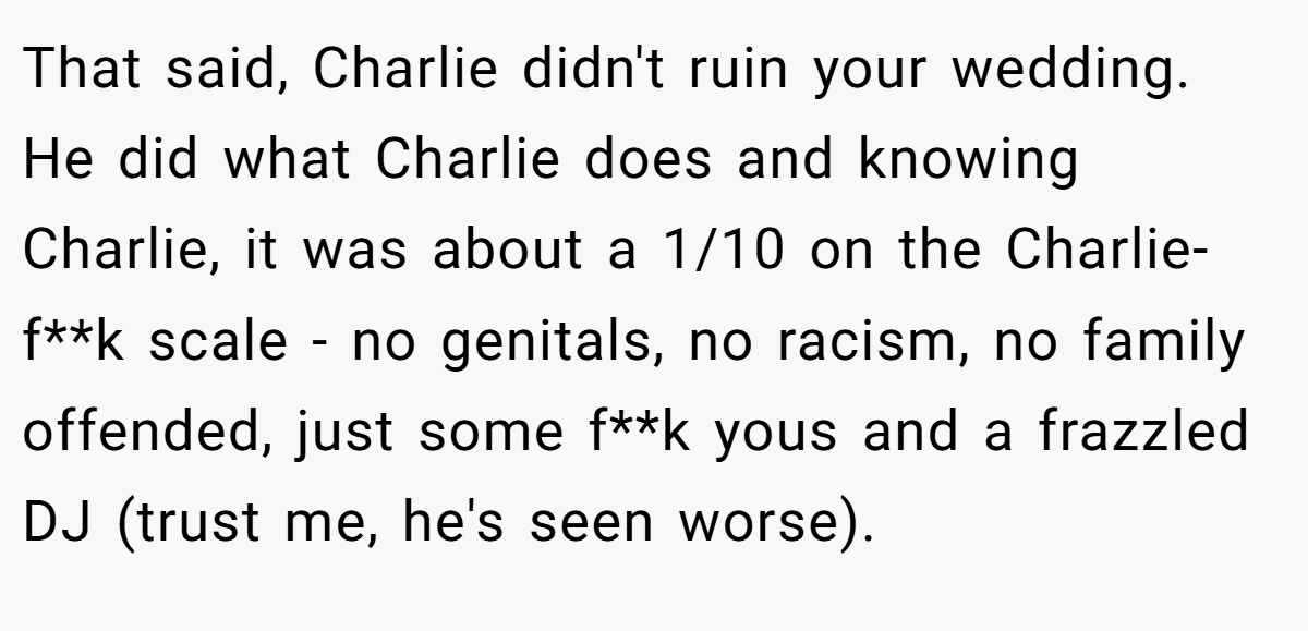 That said, Charlie didn't ruin your wedding. He did what Charlie does and knowing Charlie, it was about a 1/10 on the Charlie-f**k scale - no genitals, no racism, no family offended, just some f**k yous and a frazzled DJ (trust me, he's seen worse).