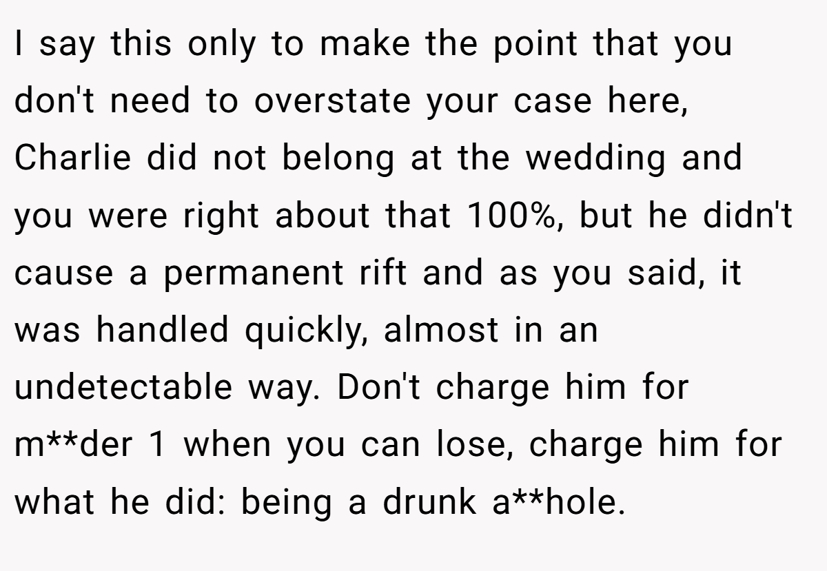 I say this only to make the point that you don't need to overstate your case here, Charlie did not belong at the wedding and you were right about that 100%, but he didn't cause a permanent rift and as you said, it was handled quickly, almost in an undetectable way. Don't charge him for m**der 1 when you can lose, charge him for what he did: being a drunk a**hole.