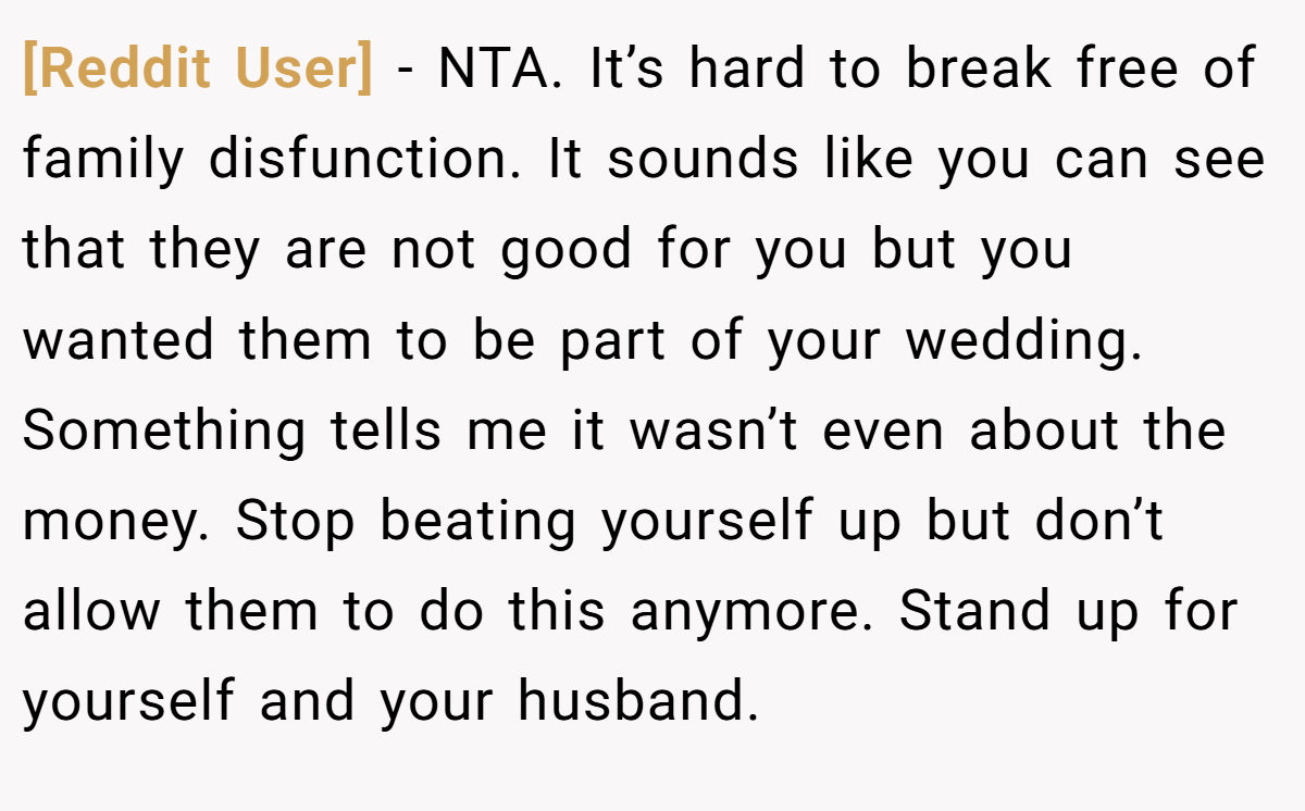 [Reddit User] − NTA. It’s hard to break free of family disfunction. It sounds like you can see that they are not good for you but you wanted them to be part of your wedding. Something tells me it wasn’t even about the money. Stop beating yourself up but don’t allow them to do this anymore. Stand up for yourself and your husband.