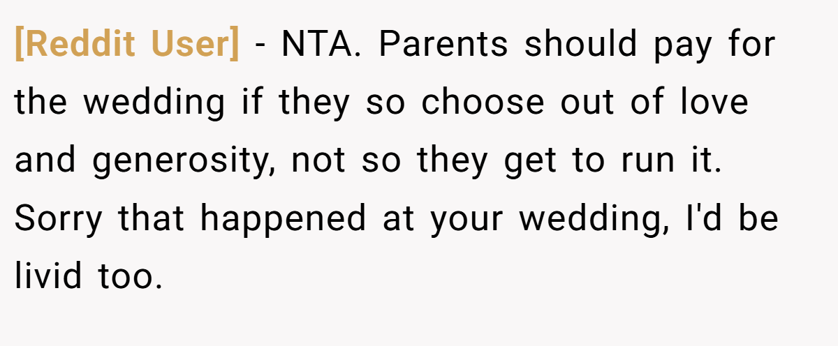 [Reddit User] − NTA. Parents should pay for the wedding if they so choose out of love and generosity, not so they get to run it. Sorry that happened at your wedding, I'd be livid too.