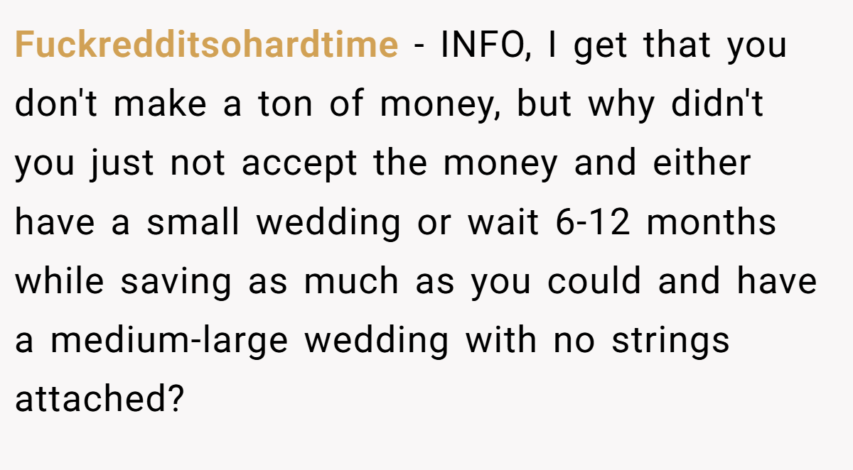 Fuckredditsohardtime − INFO, I get that you don't make a ton of money, but why didn't you just not accept the money and either have a small wedding or wait 6-12 months while saving as much as you could and have a medium-large wedding with no strings attached?