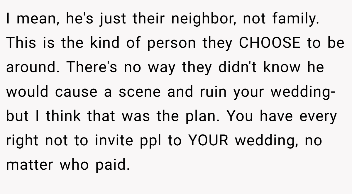 I mean, he's just their neighbor, not family. This is the kind of person they CHOOSE to be around. There's no way they didn't know he would cause a scene and ruin your wedding- but I think that was the plan. You have every right not to invite ppl to YOUR wedding, no matter who paid.