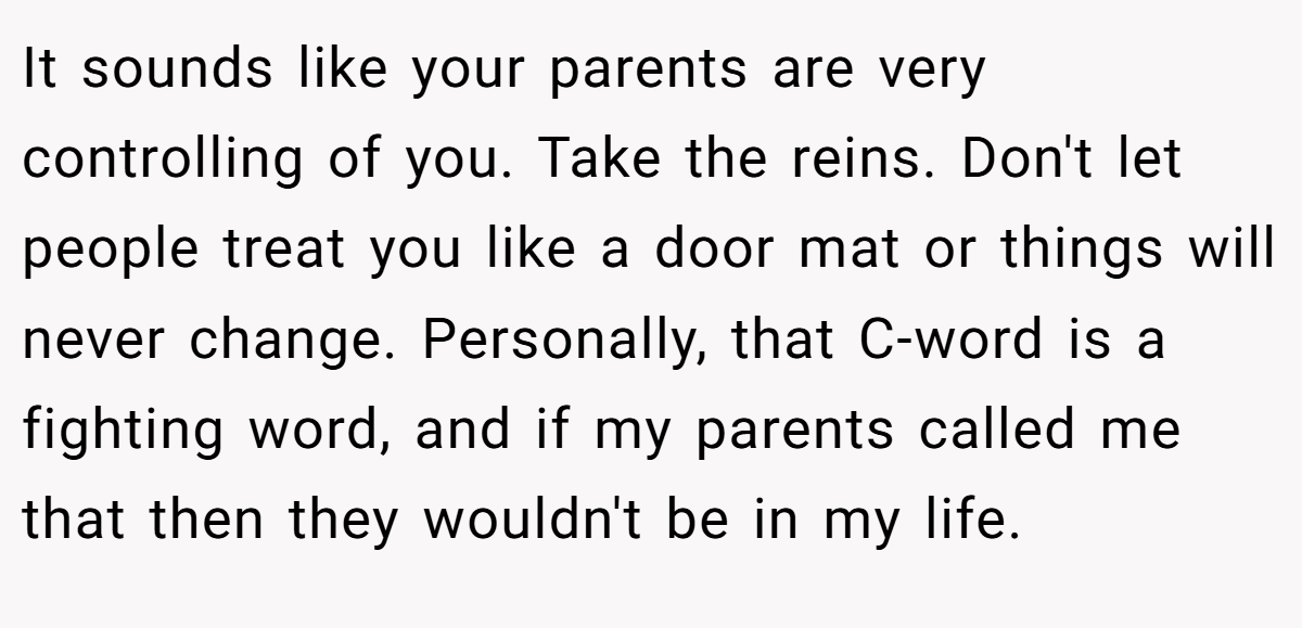 It sounds like your parents are very controlling of you. Take the reins. Don't let people treat you like a door mat or things will never change. Personally, that C-word is a fighting word, and if my parents called me that then they wouldn't be in my life.