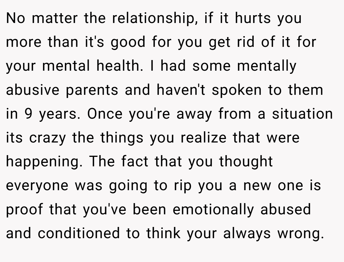 No matter the relationship, if it hurts you more than it's good for you get rid of it for your mental health. I had some mentally abusive parents and haven't spoken to them in 9 years. Once you're away from a situation its crazy the things you realize that were happening. The fact that you thought everyone was going to rip you a new one is proof that you've been emotionally abused and conditioned to think your always wrong.