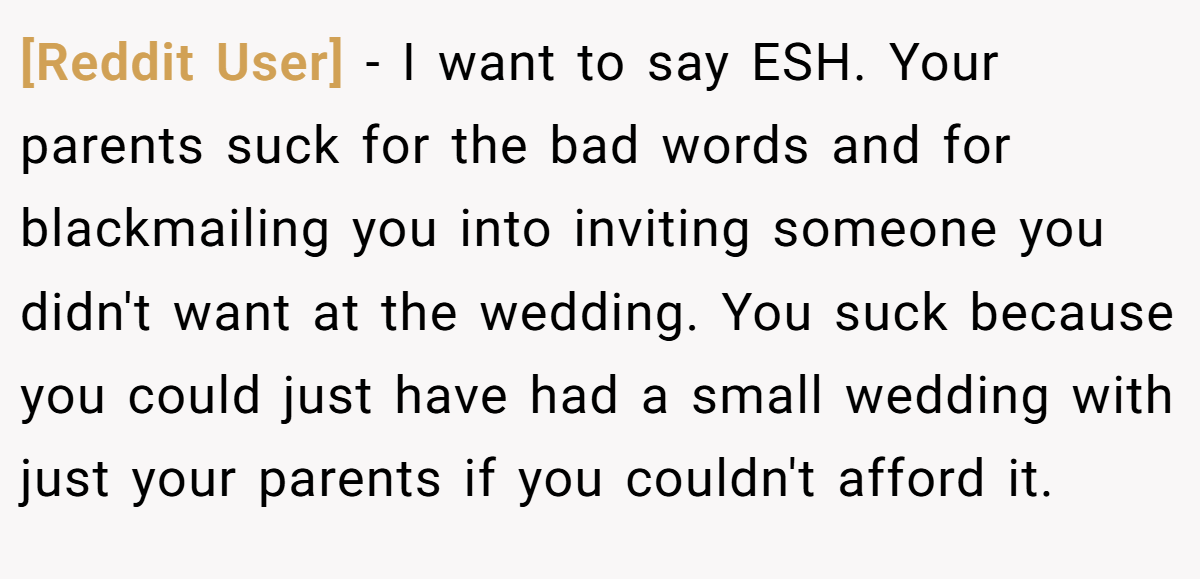 [Reddit User] − I want to say ESH. Your parents suck for the bad words and for blackmailing you into inviting someone you didn't want at the wedding. You suck because you could just have had a small wedding with just your parents if you couldn't afford it.