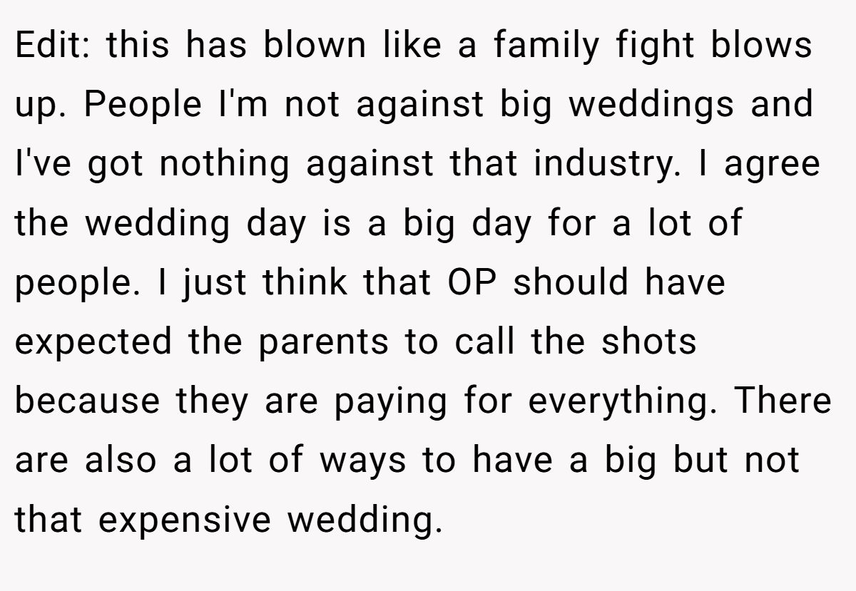 Edit: this has blown like a family fight blows up. People I'm not against big weddings and I've got nothing against that industry. I agree the wedding day is a big day for a lot of people. I just think that OP should have expected the parents to call the shots because they are paying for everything. There are also a lot of ways to have a big but not that expensive wedding.