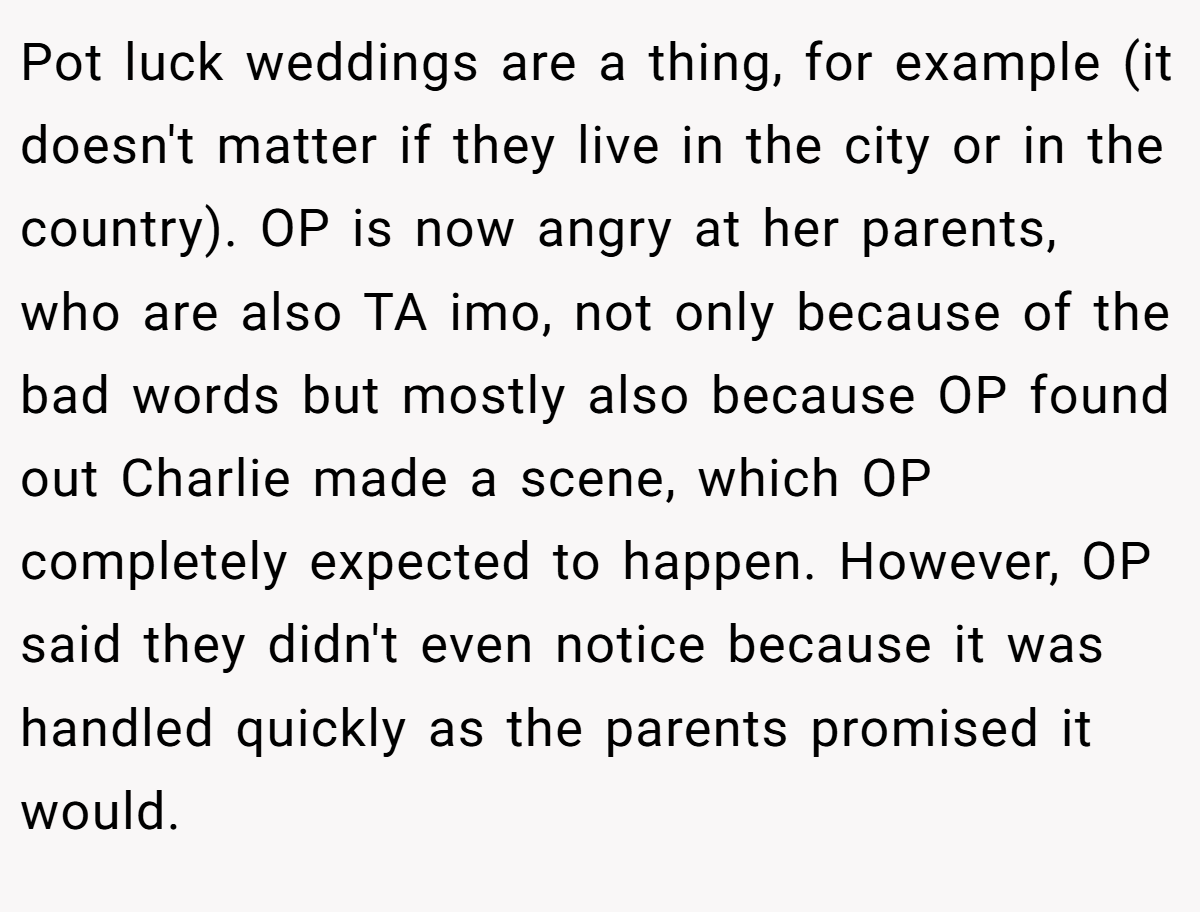 Pot luck weddings are a thing, for example (it doesn't matter if they live in the city or in the country). OP is now angry at her parents, who are also TA imo, not only because of the bad words but mostly also because OP found out Charlie made a scene, which OP completely expected to happen. However, OP said they didn't even notice because it was handled quickly as the parents promised it would.