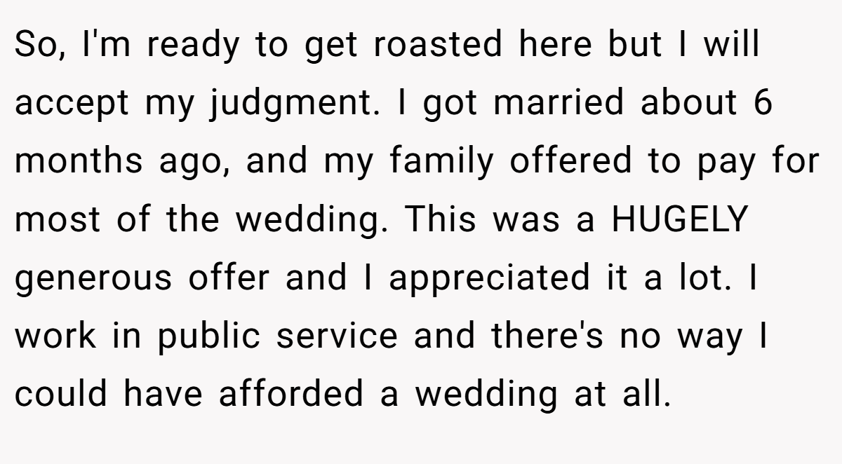 So, I'm ready to get roasted here but I will accept my judgment. I got married about 6 months ago, and my family offered to pay for most of the wedding. This was a HUGELY generous offer and I appreciated it a lot. I work in public service and there's no way I could have afforded a wedding at all.