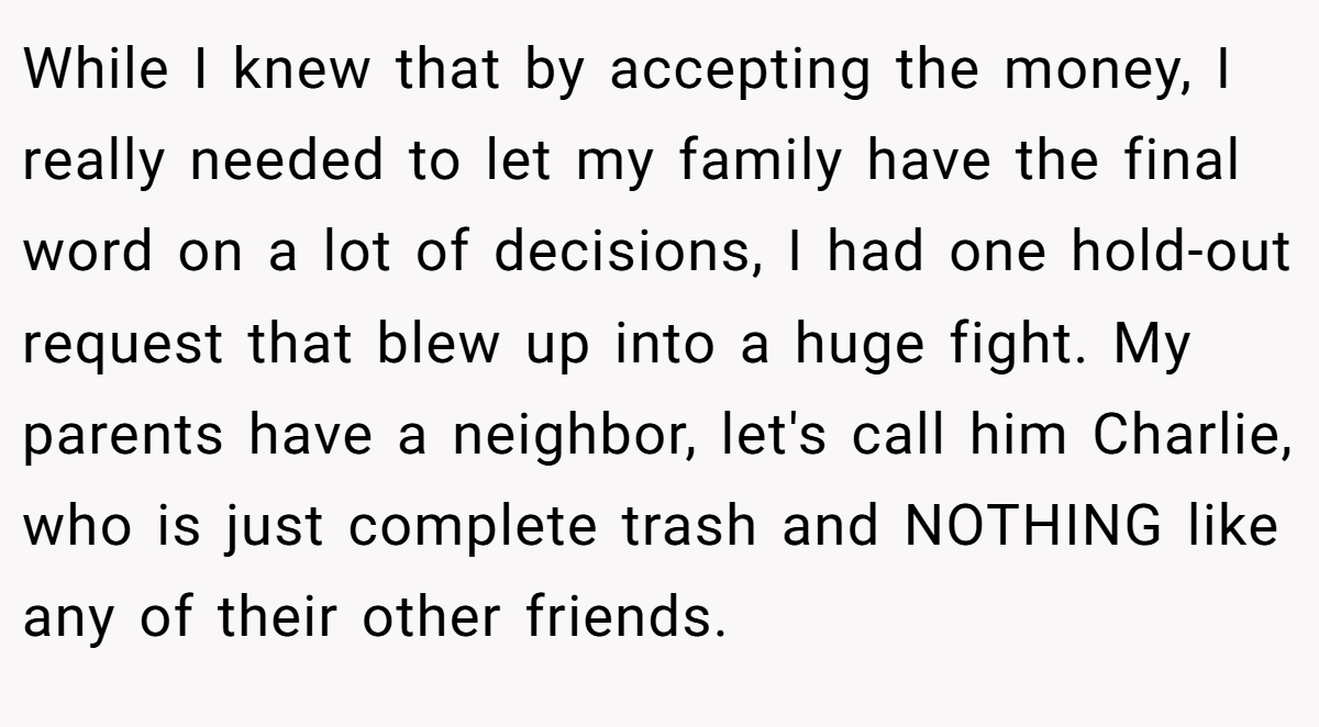 While I knew that by accepting the money, I really needed to let my family have the final word on a lot of decisions, I had one hold-out request that blew up into a huge fight. My parents have a neighbor, let's call him Charlie, who is just complete trash and NOTHING like any of their other friends.