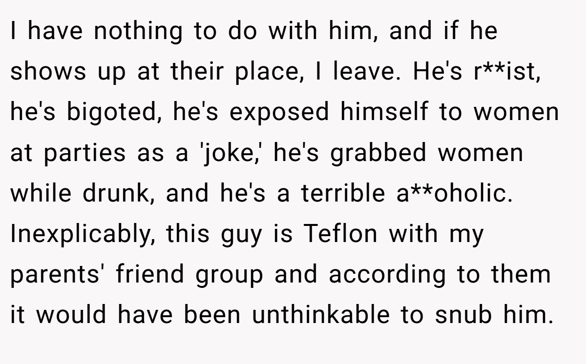 I have nothing to do with him, and if he shows up at their place, I leave. He's r**ist, he's bigoted, he's exposed himself to women at parties as a 'joke,' he's grabbed women while drunk, and he's a terrible a**oholic. Inexplicably, this guy is Teflon with my parents' friend group and according to them it would have been unthinkable to snub him.