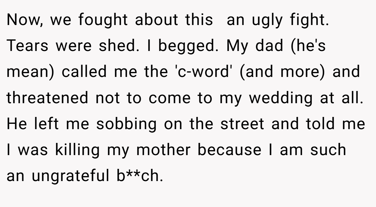 Now, we fought about this  an ugly fight. Tears were shed. I begged. My dad (he's mean) called me the 'c-word' (and more) and threatened not to come to my wedding at all. He left me sobbing on the street and told me I was killing my mother because I am such an ungrateful b**ch.