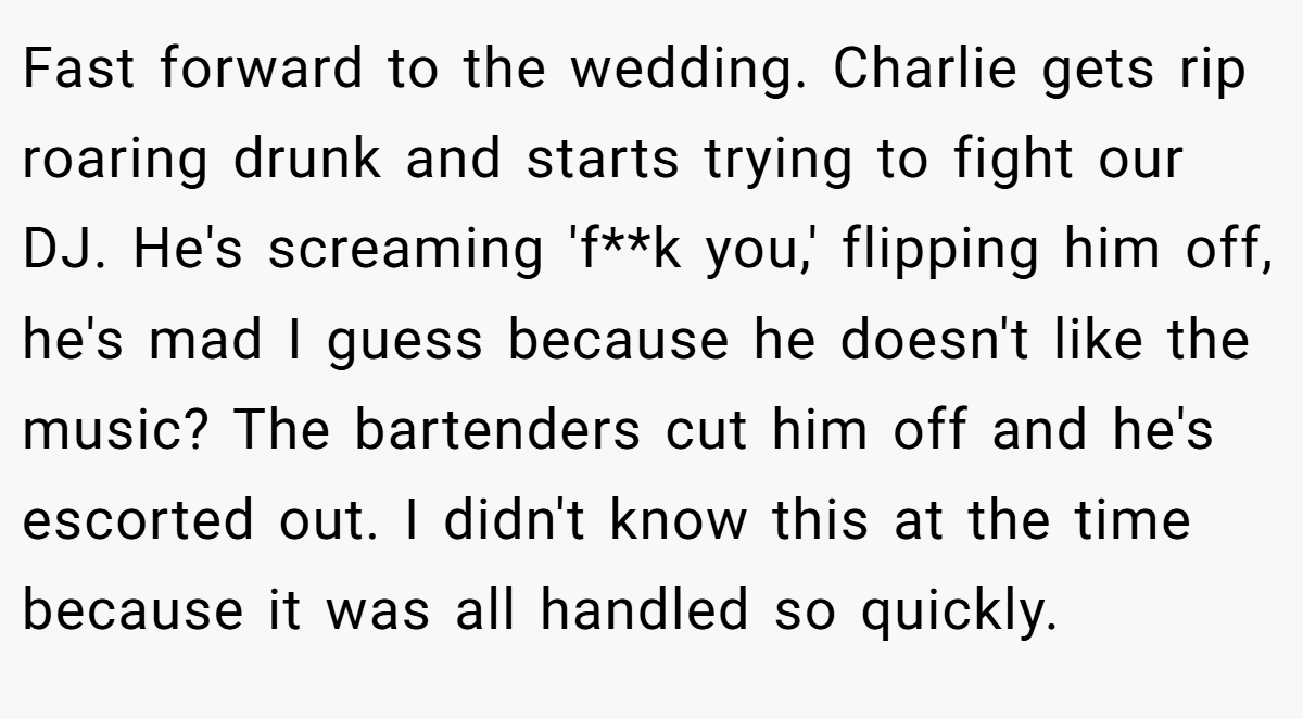 Fast forward to the wedding. Charlie gets rip roaring drunk and starts trying to fight our DJ. He's screaming 'f**k you,' flipping him off, he's mad I guess because he doesn't like the music? The bartenders cut him off and he's escorted out. I didn't know this at the time because it was all handled so quickly.