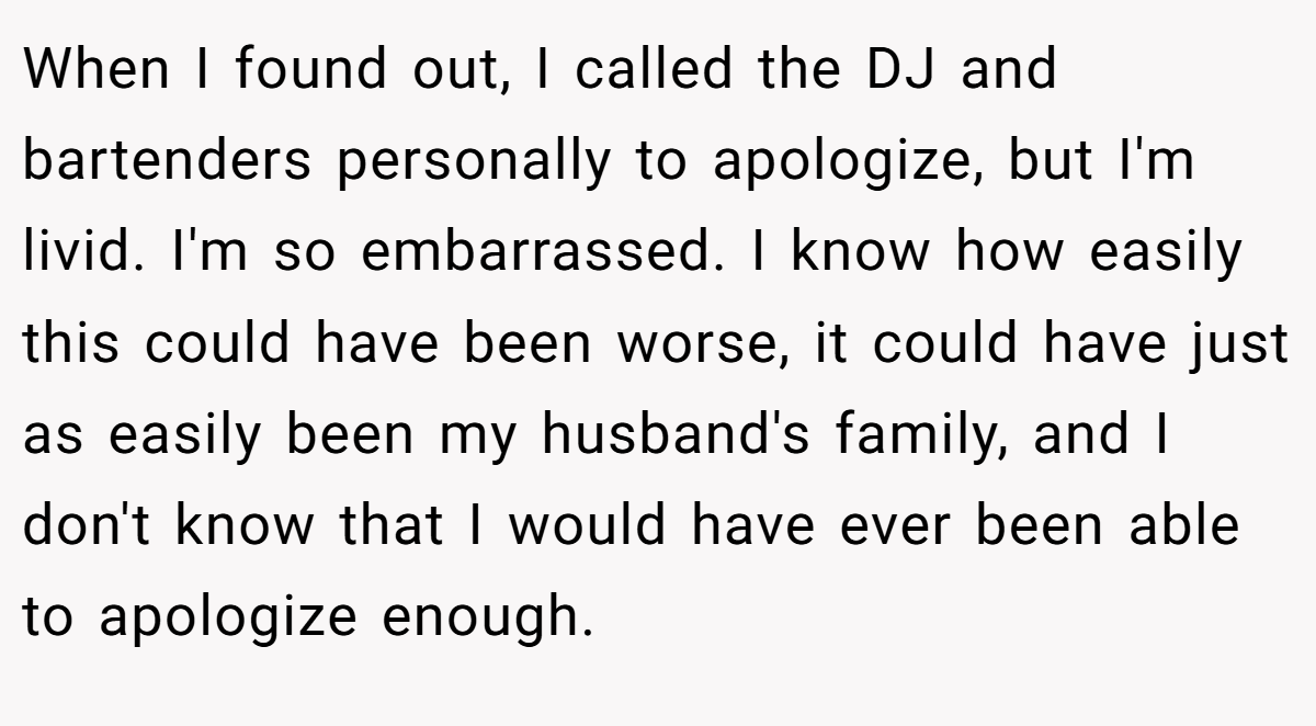 When I found out, I called the DJ and bartenders personally to apologize, but I'm livid. I'm so embarrassed. I know how easily this could have been worse, it could have just as easily been my husband's family, and I don't know that I would have ever been able to apologize enough.