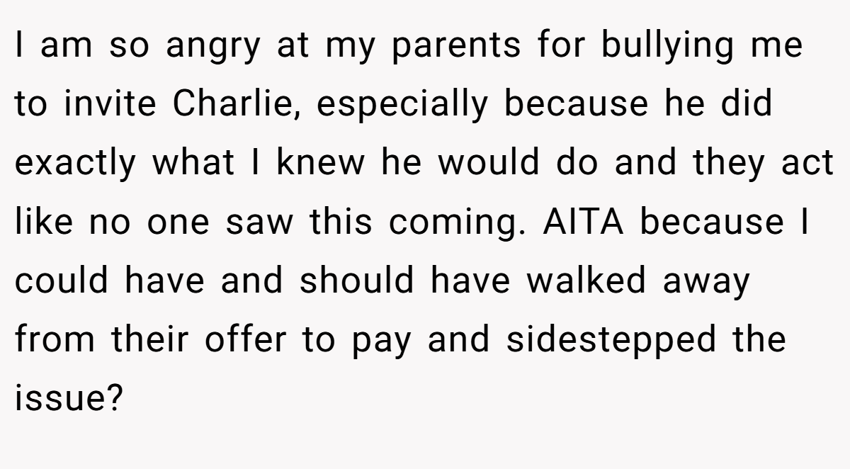 I am so angry at my parents for bullying me to invite Charlie, especially because he did exactly what I knew he would do and they act like no one saw this coming. AITA because I could have and should have walked away from their offer to pay and sidestepped the issue?