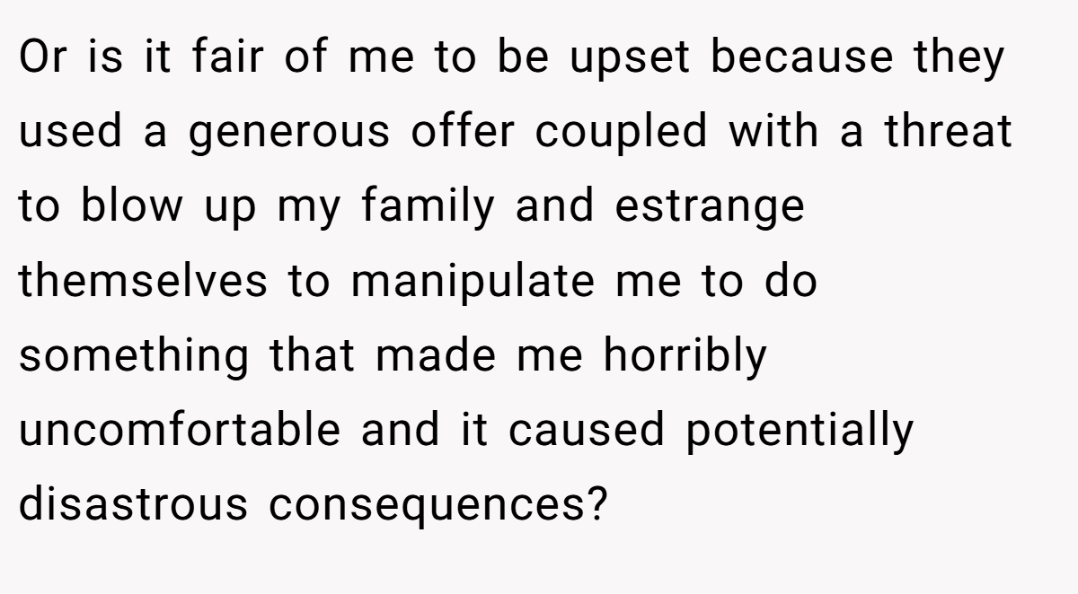 Or is it fair of me to be upset because they used a generous offer coupled with a threat to blow up my family and estrange themselves to manipulate me to do something that made me horribly uncomfortable and it caused potentially disastrous consequences?