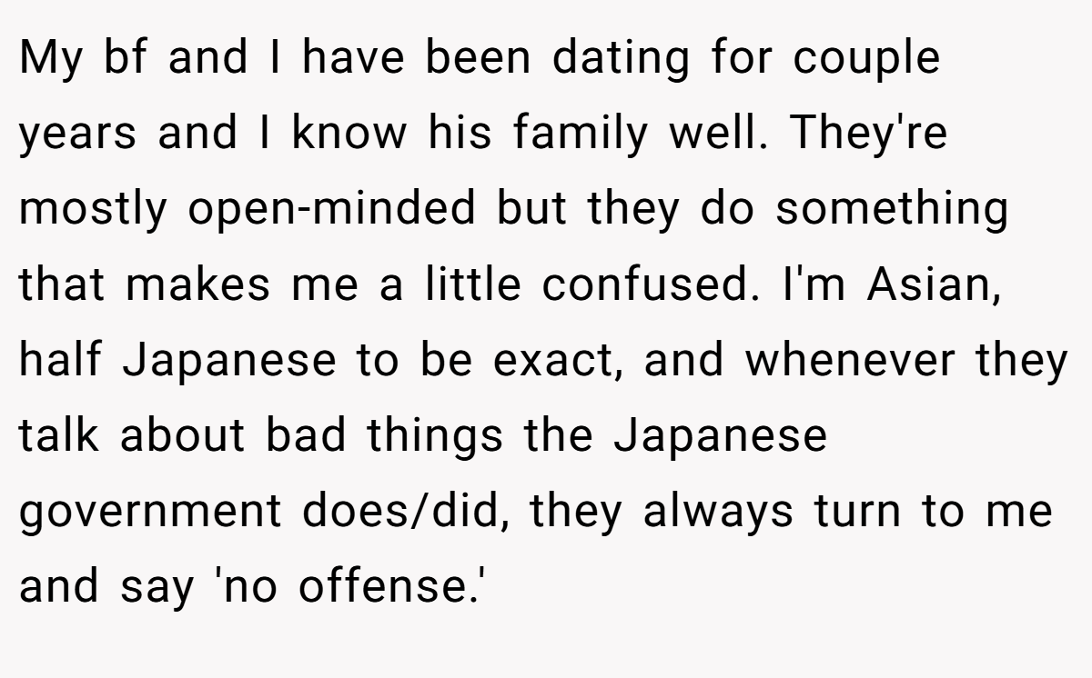 My bf and I have been dating for couple years and I know his family well. They're mostly open-minded but they do something that makes me a little confused. I'm Asian, half Japanese to be exact, and whenever they talk about bad things the Japanese government does/did, they always turn to me and say 'no offense.'