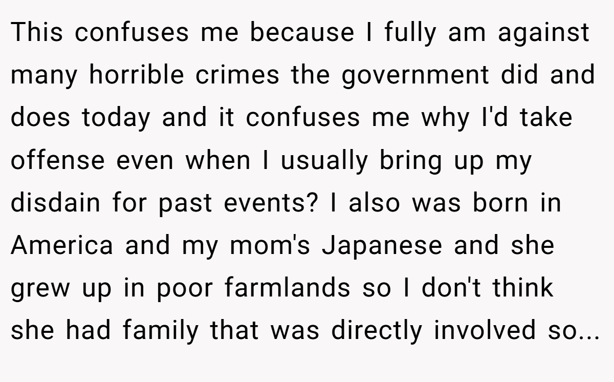 This confuses me because I fully am against many horrible crimes the government did and does today and it confuses me why I'd take offense even when I usually bring up my disdain for past events? I also was born in America and my mom's Japanese and she grew up in poor farmlands so I don't think she had family that was directly involved so...
