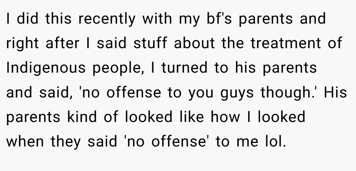 I did this recently with my bf's parents and right after I said stuff about the treatment of Indigenous people, I turned to his parents and said, 'no offense to you guys though.' His parents kind of looked like how I looked when they said 'no offense' to me lol.