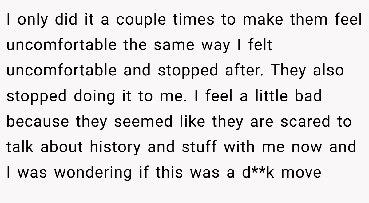 I only did it a couple times to make them feel uncomfortable the same way I felt uncomfortable and stopped after. They also stopped doing it to me. I feel a little bad because they seemed like they are scared to talk about history and stuff with me now and I was wondering if this was a d**k move