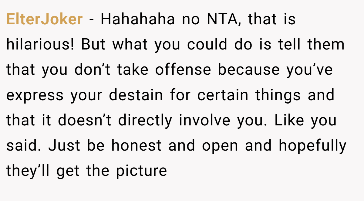 ElterJoker - Hahahaha no NTA, that is hilarious! But what you could do is tell them that you don’t take offense because you’ve express your destain for certain things and that it doesn’t directly involve you. Like you said. Just be honest and open and hopefully they’ll get the picture