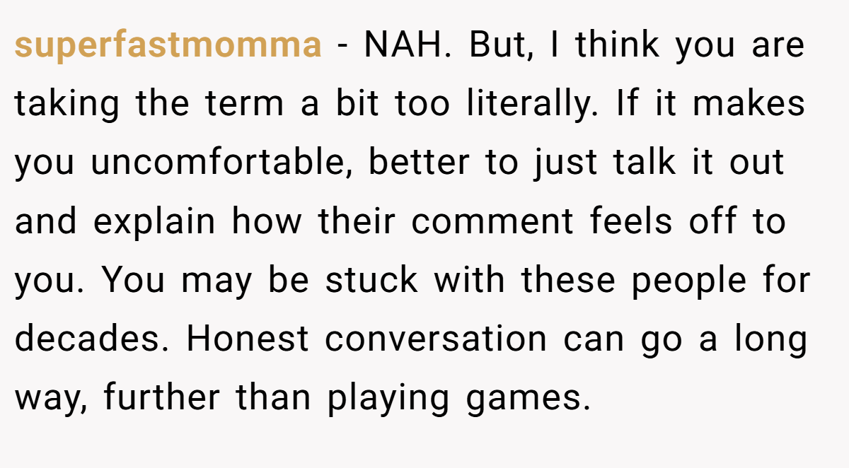 superfastmomma - NAH. But, I think you are taking the term a bit too literally. If it makes you uncomfortable, better to just talk it out and explain how their comment feels off to you. You may be stuck with these people for decades. Honest conversation can go a long way, further than playing games.