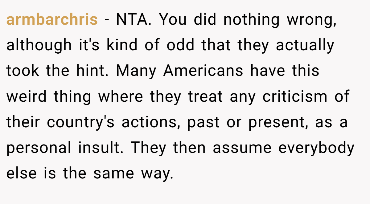armbarchris - NTA. You did nothing wrong, although it's kind of odd that they actually took the hint. Many Americans have this weird thing where they treat any criticism of their country's actions, past or present, as a personal insult. They then assume everybody else is the same way.