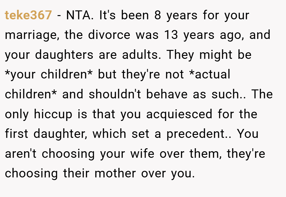 teke367 − NTA. It's been 8 years for your marriage, the divorce was 13 years ago, and your daughters are adults. They might be *your children* but they're not *actual children* and shouldn't behave as such.. The only hiccup is that you acquiesced for the first daughter, which set a precedent.. You aren't choosing your wife over them, they're choosing their mother over you.