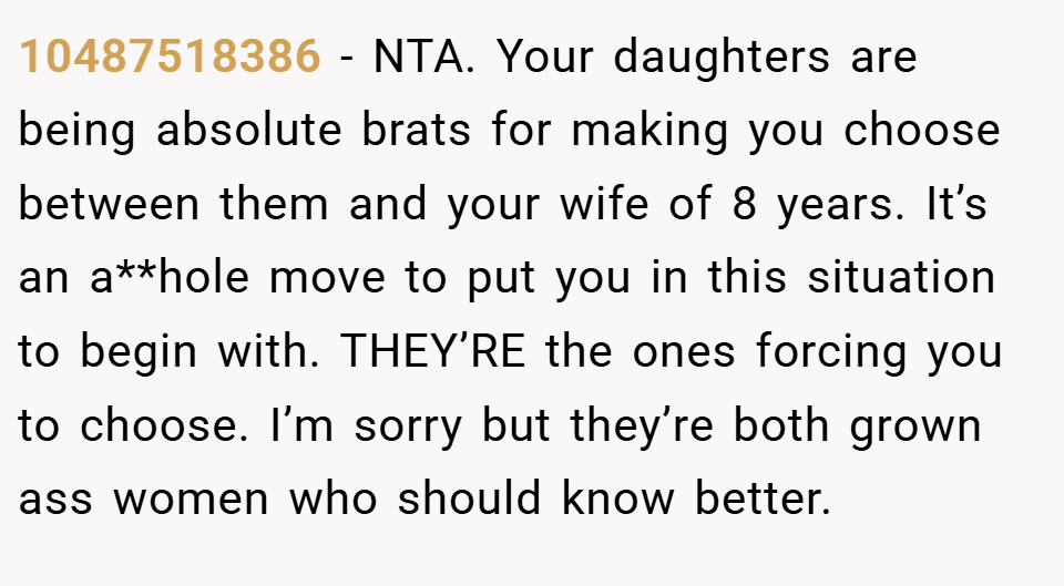 10487518386 − NTA. Your daughters are being absolute brats for making you choose between them and your wife of 8 years. It’s an a**hole move to put you in this situation to begin with. THEY’RE the ones forcing you to choose. I’m sorry but they’re both grown ass women who should know better.