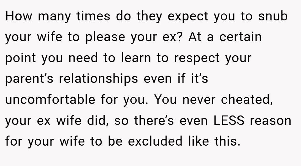 How many times do they expect you to snub your wife to please your ex? At a certain point you need to learn to respect your parent’s relationships even if it’s uncomfortable for you. You never cheated, your ex wife did, so there’s even LESS reason for your wife to be excluded like this.